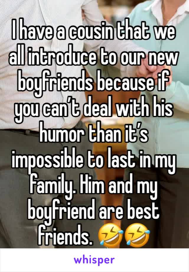 I have a cousin that we all introduce to our new boyfriends because if you can’t deal with his humor than it’s impossible to last in my family. Him and my boyfriend are best friends. 🤣🤣