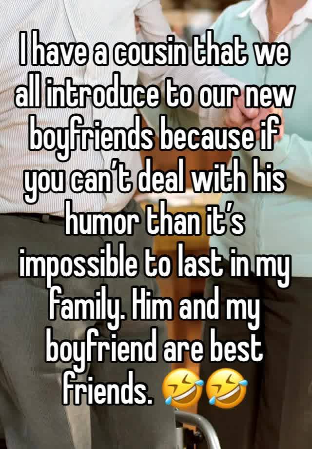 I have a cousin that we all introduce to our new boyfriends because if you can’t deal with his humor than it’s impossible to last in my family. Him and my boyfriend are best friends. 🤣🤣