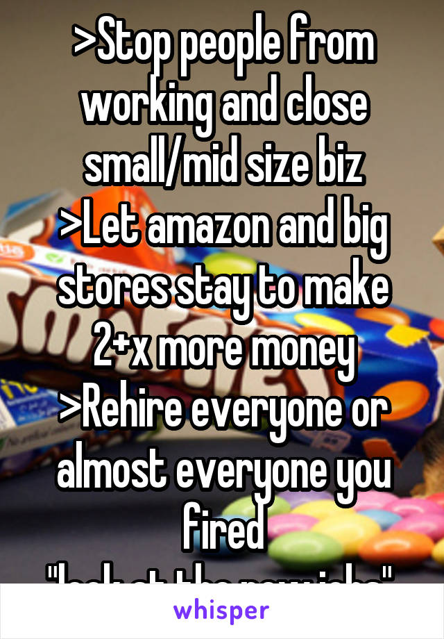 >Stop people from working and close small/mid size biz
>Let amazon and big stores stay to make 2+x more money
>Rehire everyone or almost everyone you fired
"look at the new jobs" 