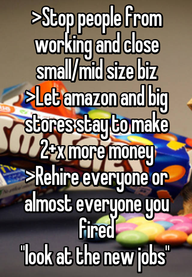 >Stop people from working and close small/mid size biz
>Let amazon and big stores stay to make 2+x more money
>Rehire everyone or almost everyone you fired
"look at the new jobs" 