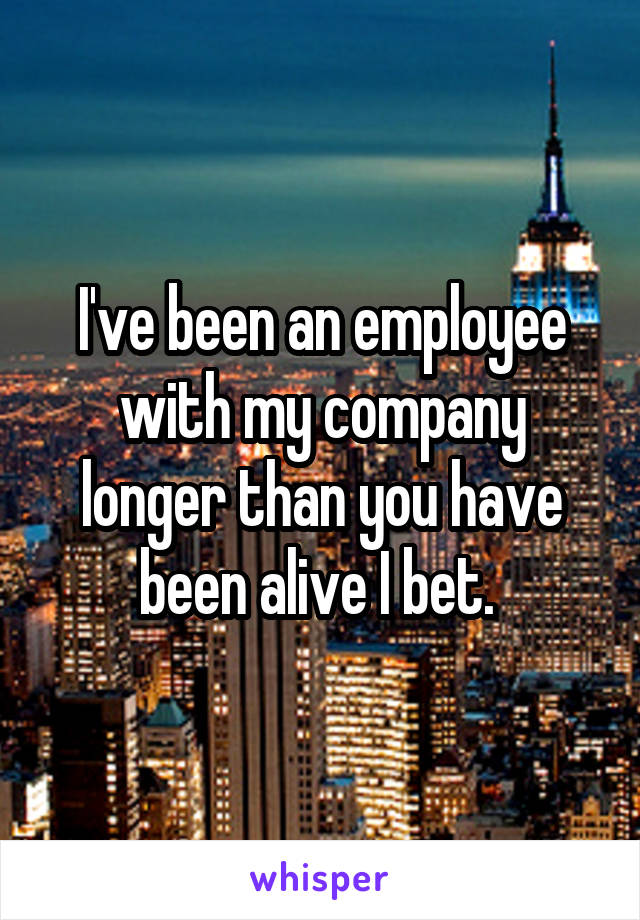 I've been an employee with my company longer than you have been alive I bet. 