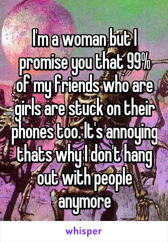 I'm a woman but I promise you that 99% of my friends who are girls are stuck on their phones too. It's annoying thats why I don't hang out with people anymore