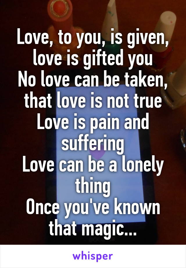 Love, to you, is given, love is gifted you
No love can be taken, that love is not true
Love is pain and suffering
Love can be a lonely thing
Once you've known that magic...