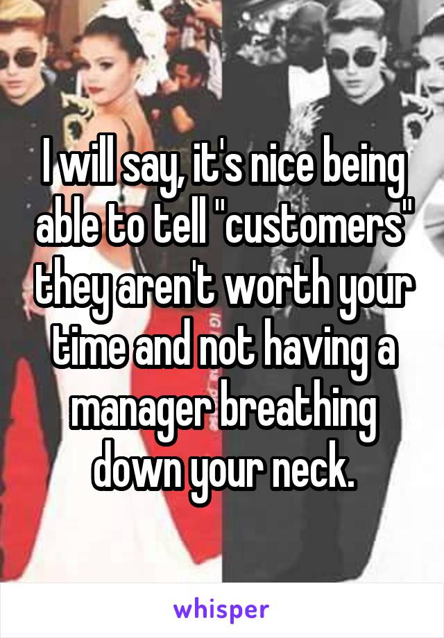 I will say, it's nice being able to tell "customers" they aren't worth your time and not having a manager breathing down your neck.