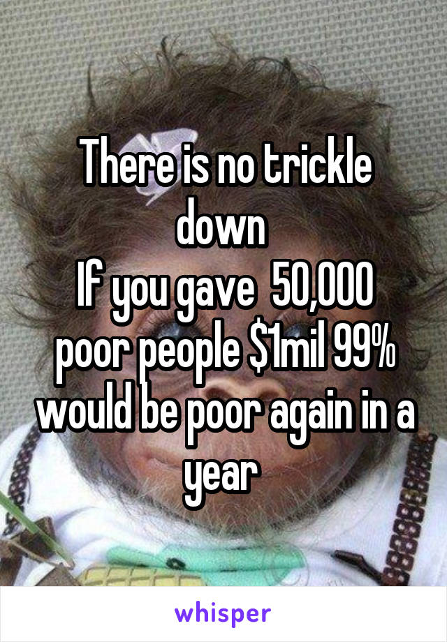 There is no trickle down 
If you gave  50,000 poor people $1mil 99% would be poor again in a year 