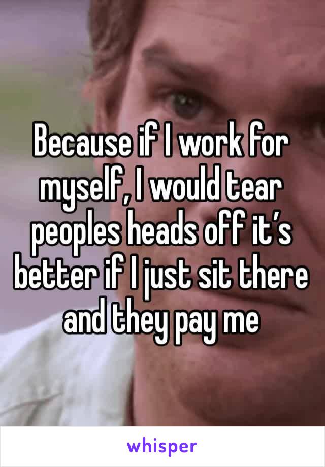 Because if I work for myself, I would tear peoples heads off it’s better if I just sit there and they pay me