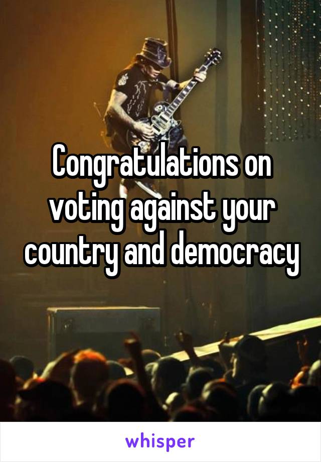 Congratulations on voting against your country and democracy 