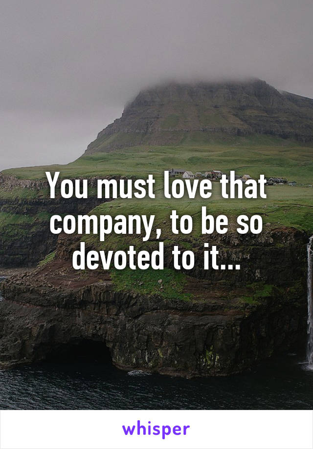 You must love that company, to be so devoted to it...