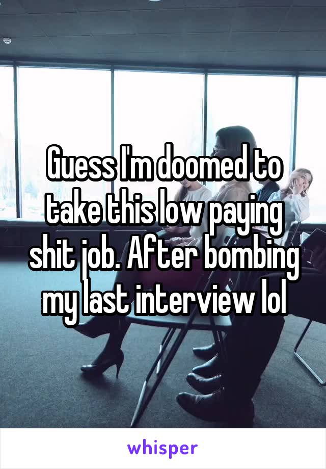 Guess I'm doomed to take this low paying shit job. After bombing my last interview lol