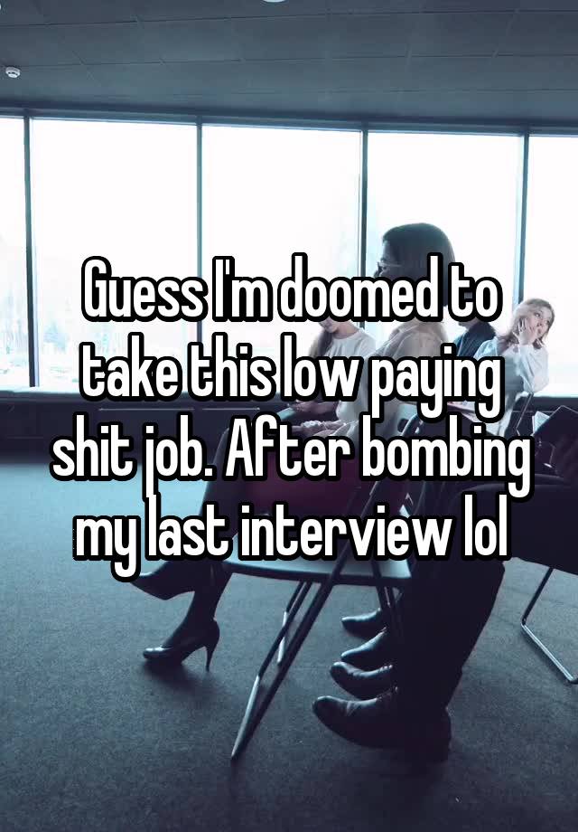 Guess I'm doomed to take this low paying shit job. After bombing my last interview lol