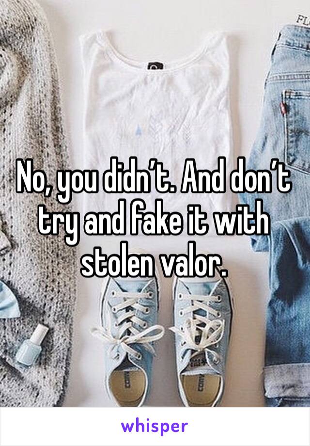 No, you didn’t. And don’t try and fake it with stolen valor.