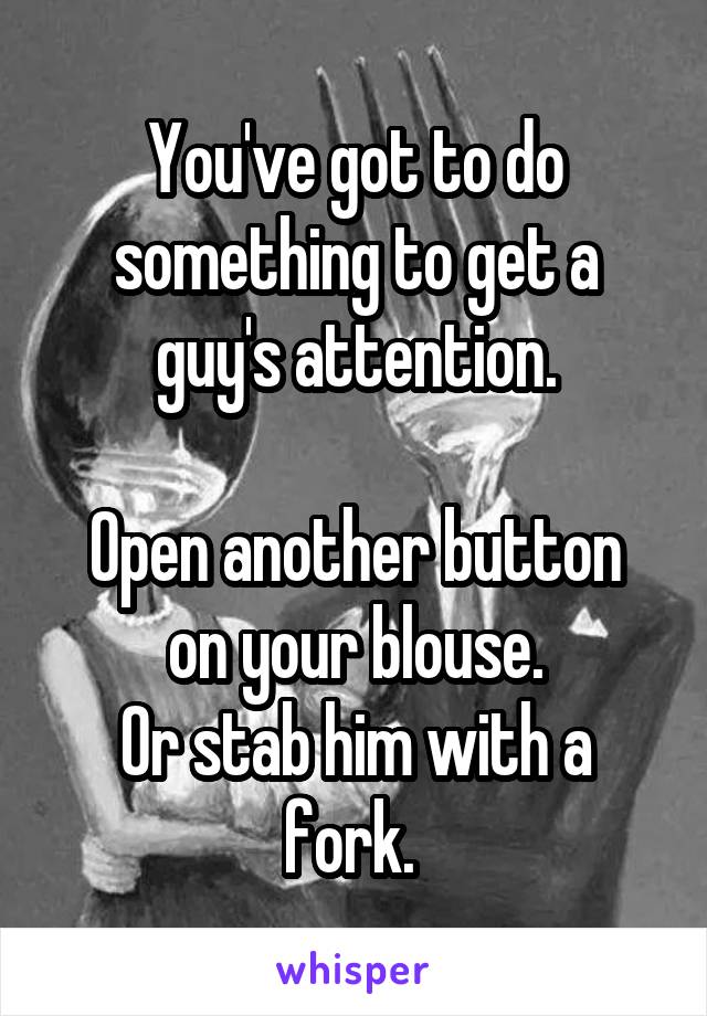 You've got to do something to get a guy's attention.

Open another button on your blouse.
Or stab him with a fork. 