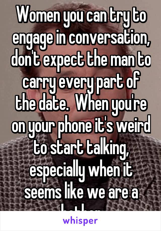 Women you can try to engage in conversation, don't expect the man to carry every part of the date.  When you're on your phone it's weird to start talking, especially when it seems like we are a bother