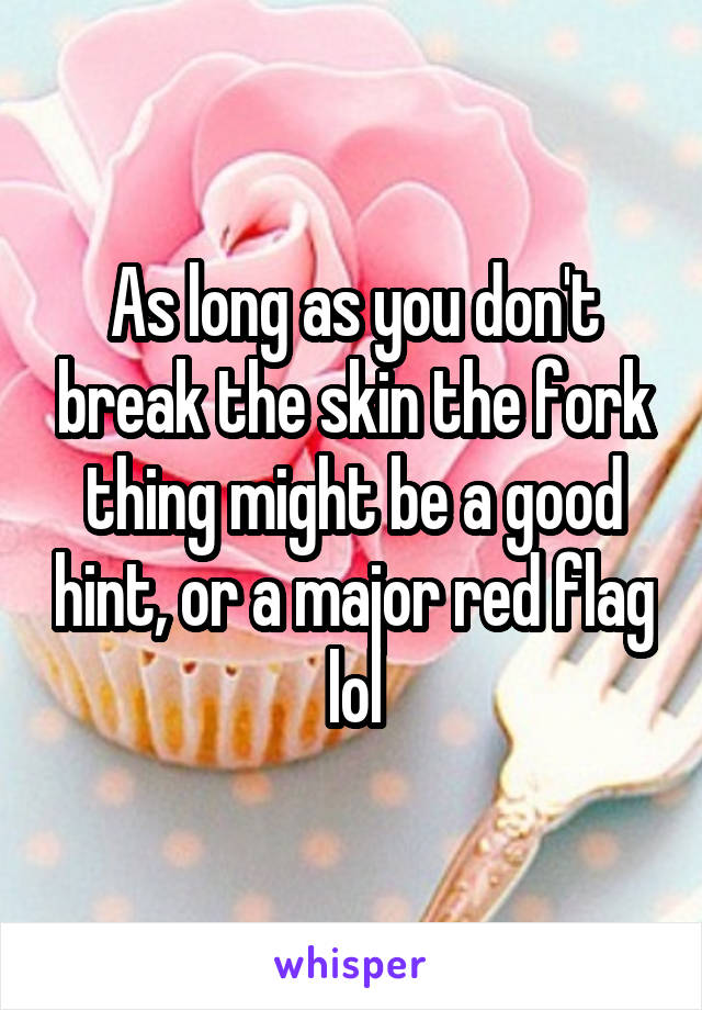 As long as you don't break the skin the fork thing might be a good hint, or a major red flag lol