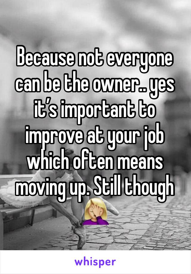 Because not everyone can be the owner.. yes it’s important to improve at your job which often means moving up. Still though 🤦🏼‍♀️