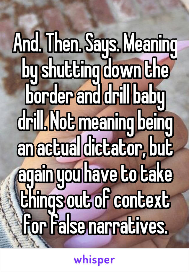 And. Then. Says. Meaning by shutting down the border and drill baby drill. Not meaning being an actual dictator, but again you have to take things out of context for false narratives.