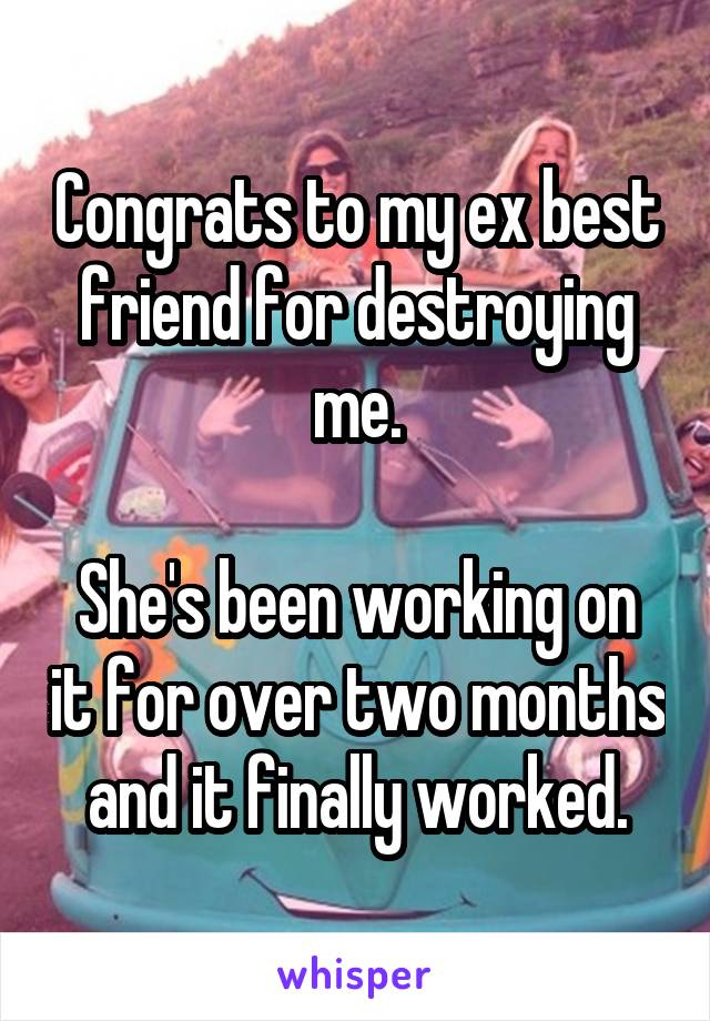 Congrats to my ex best friend for destroying me.

She's been working on it for over two months and it finally worked.