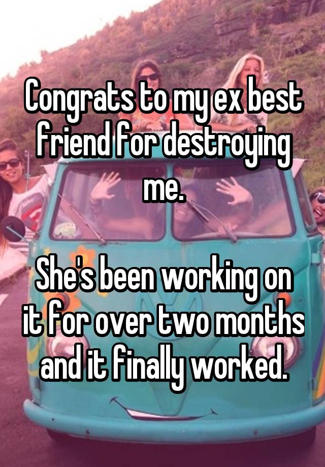 Congrats to my ex best friend for destroying me.

She's been working on it for over two months and it finally worked.