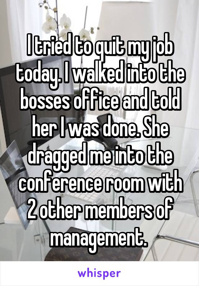 I tried to quit my job today. I walked into the bosses office and told her I was done. She dragged me into the conference room with 2 other members of management. 