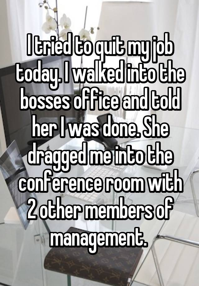 I tried to quit my job today. I walked into the bosses office and told her I was done. She dragged me into the conference room with 2 other members of management. 