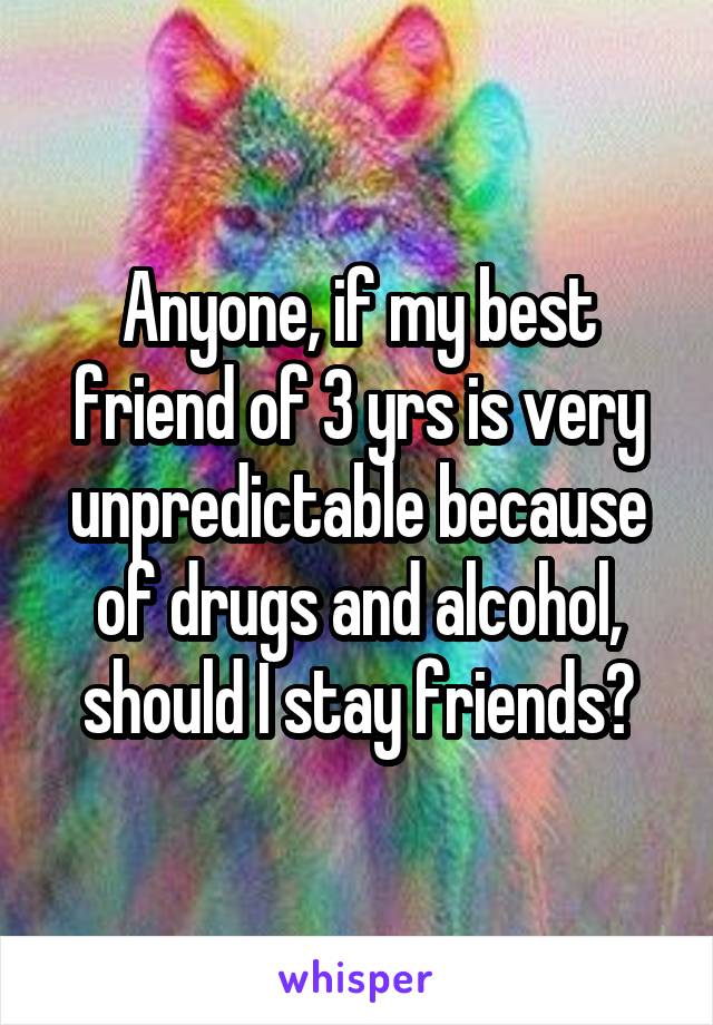 Anyone, if my best friend of 3 yrs is very unpredictable because of drugs and alcohol, should I stay friends?