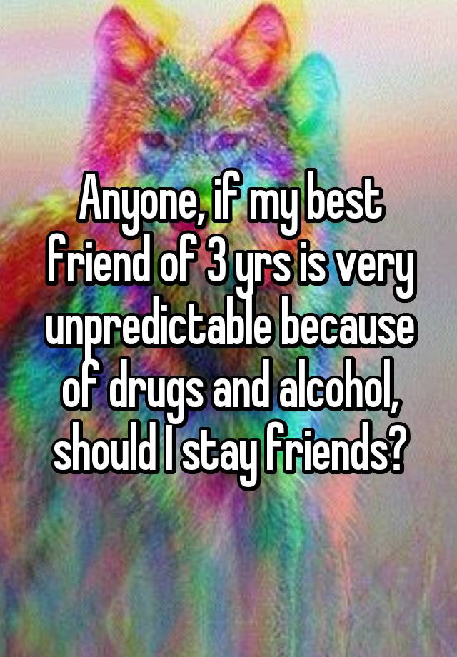 Anyone, if my best friend of 3 yrs is very unpredictable because of drugs and alcohol, should I stay friends?