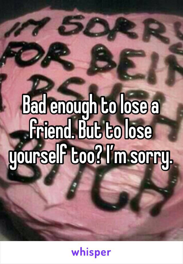 Bad enough to lose a friend. But to lose yourself too? I’m sorry. 