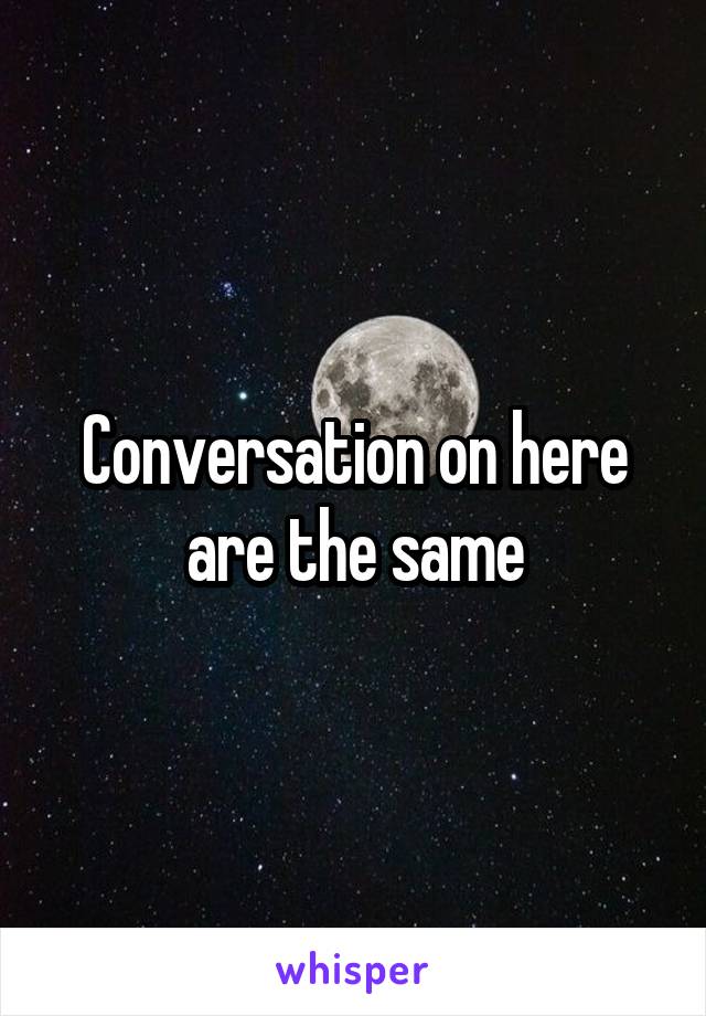 Conversation on here are the same