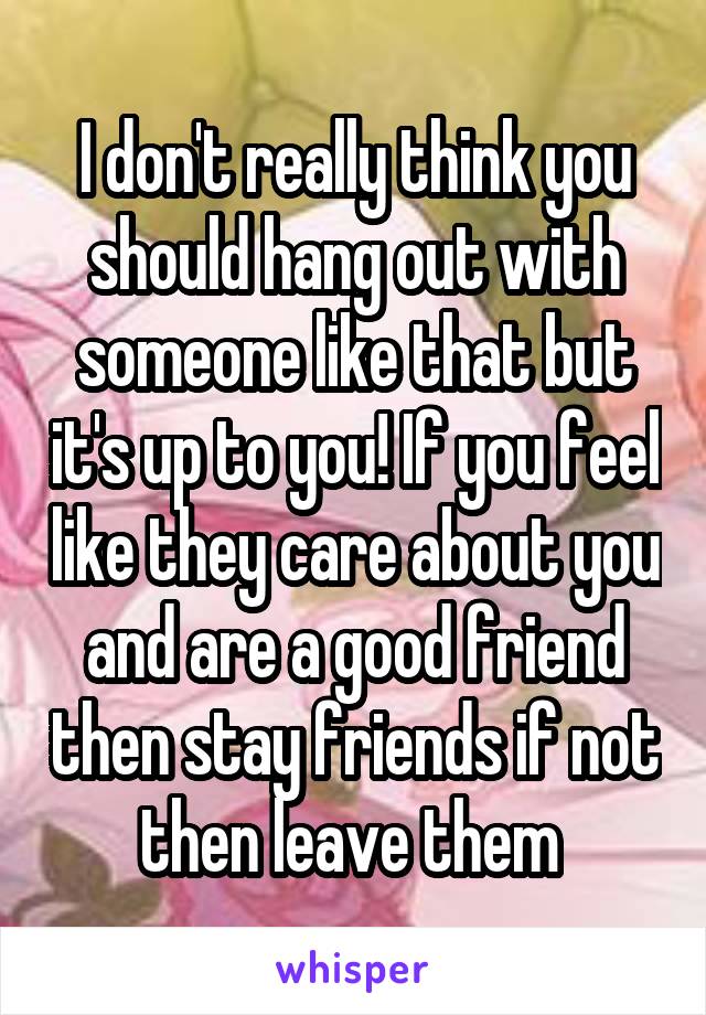 I don't really think you should hang out with someone like that but it's up to you! If you feel like they care about you and are a good friend then stay friends if not then leave them 