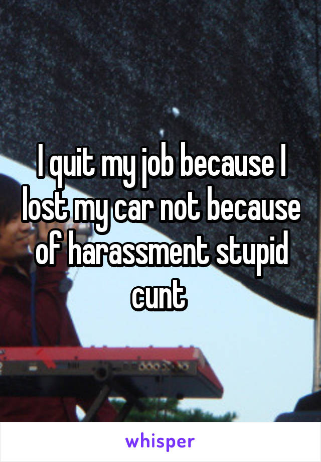 I quit my job because I lost my car not because of harassment stupid cunt 