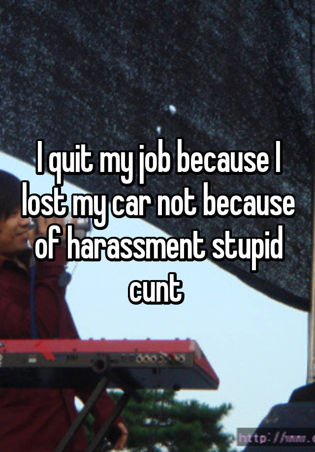 I quit my job because I lost my car not because of harassment stupid cunt 