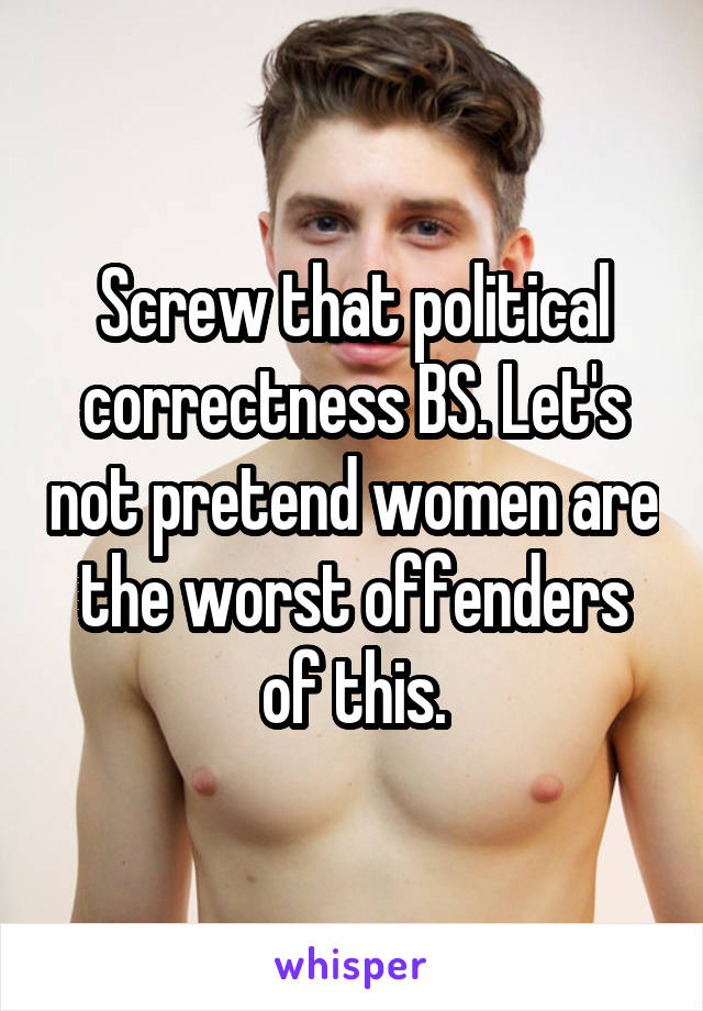 Screw that political correctness BS. Let's not pretend women are the worst offenders of this.