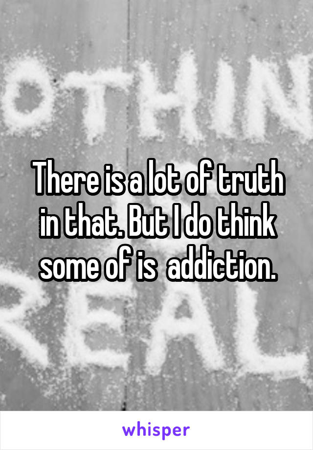 There is a lot of truth in that. But I do think some of is  addiction.