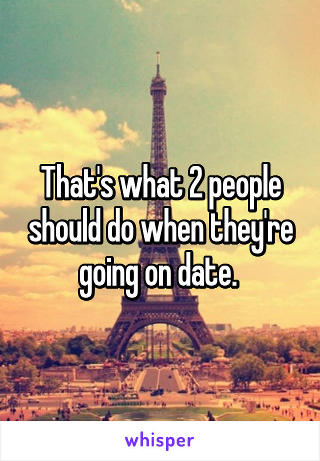 That's what 2 people should do when they're going on date. 