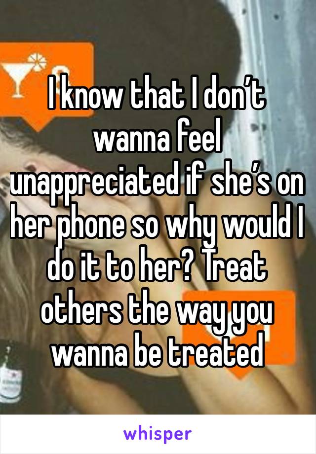 I know that I don’t wanna feel unappreciated if she’s on her phone so why would I do it to her? Treat others the way you wanna be treated