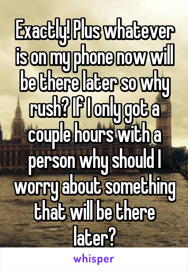 Exactly! Plus whatever is on my phone now will be there later so why rush? If I only got a couple hours with a person why should I worry about something that will be there later?