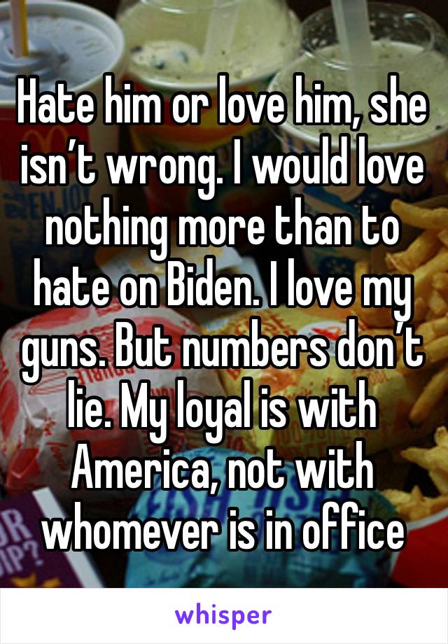 Hate him or love him, she isn’t wrong. I would love nothing more than to hate on Biden. I love my guns. But numbers don’t lie. My loyal is with America, not with whomever is in office 