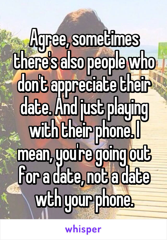 Agree, sometimes there's also people who don't appreciate their date. And just playing with their phone. I mean, you're going out for a date, not a date wth your phone.