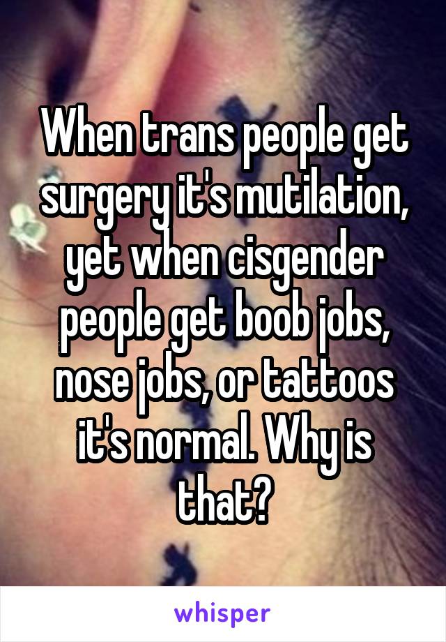 When trans people get surgery it's mutilation, yet when cisgender people get boob jobs, nose jobs, or tattoos it's normal. Why is that?