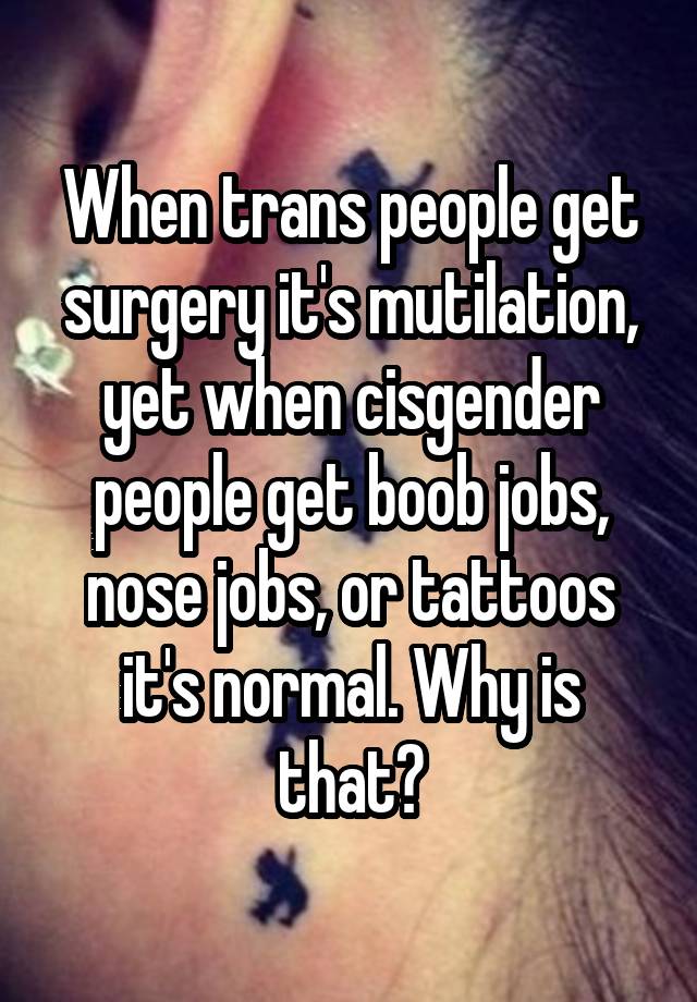 When trans people get surgery it's mutilation, yet when cisgender people get boob jobs, nose jobs, or tattoos it's normal. Why is that?