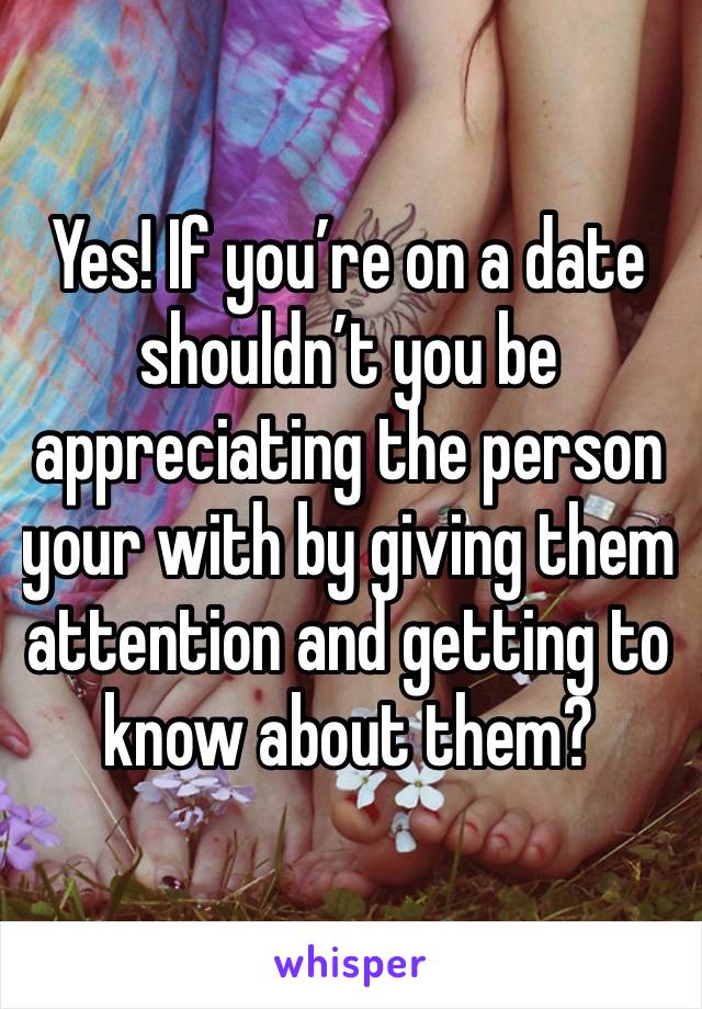 Yes! If you’re on a date shouldn’t you be appreciating the person your with by giving them attention and getting to know about them?