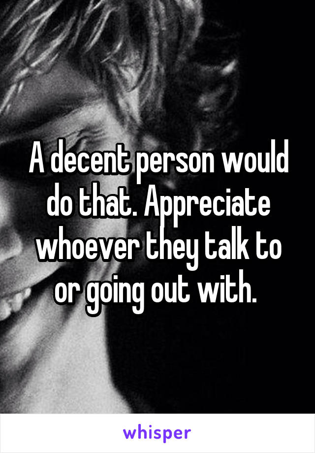 A decent person would do that. Appreciate whoever they talk to or going out with. 