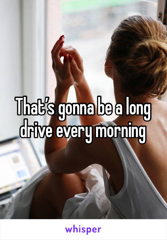 That’s gonna be a long drive every morning 