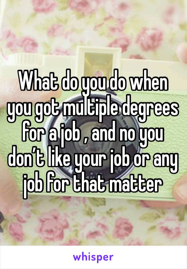 What do you do when you got multiple degrees for a job , and no you don’t like your job or any job for that matter 