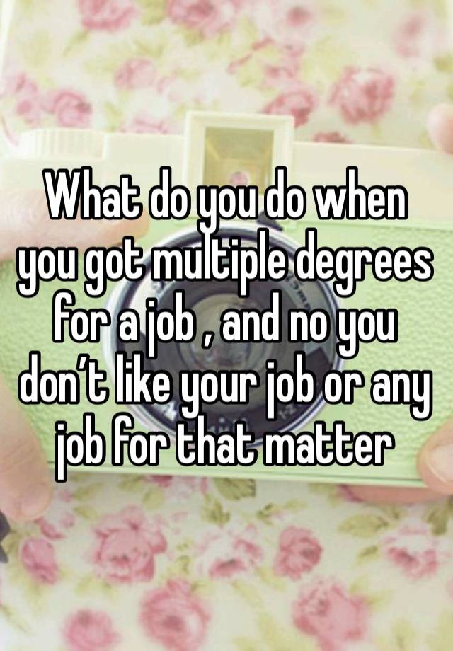 What do you do when you got multiple degrees for a job , and no you don’t like your job or any job for that matter 