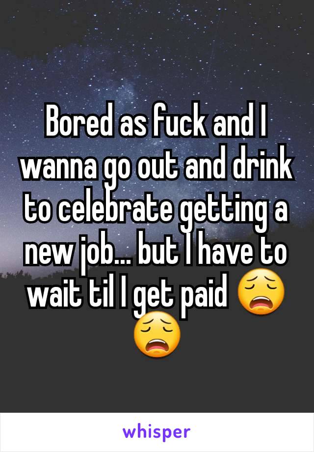 Bored as fuck and I wanna go out and drink to celebrate getting a new job... but I have to wait til I get paid 😩😩