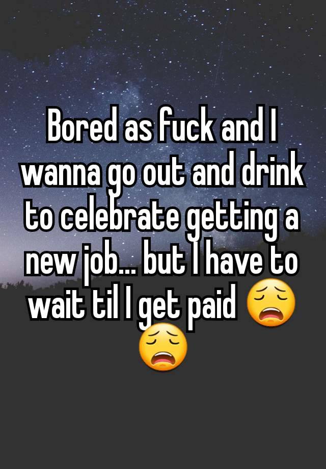 Bored as fuck and I wanna go out and drink to celebrate getting a new job... but I have to wait til I get paid 😩😩