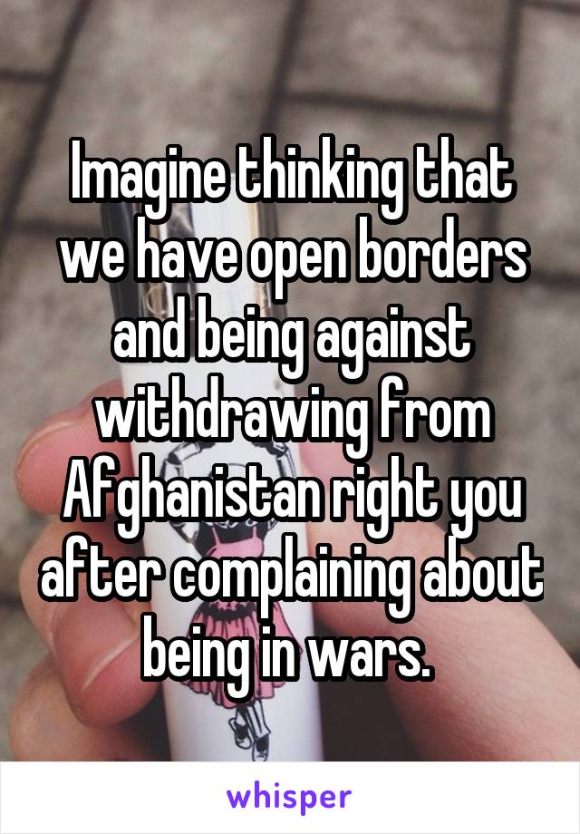 Imagine thinking that we have open borders and being against withdrawing from Afghanistan right you after complaining about being in wars. 