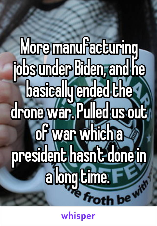 More manufacturing jobs under Biden, and he basically ended the drone war. Pulled us out of war which a president hasn't done in a long time. 