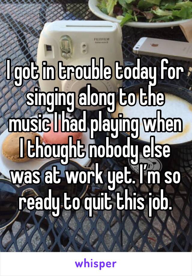 I got in trouble today for singing along to the music I had playing when I thought nobody else was at work yet. I’m so ready to quit this job. 